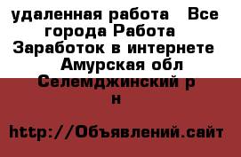 удаленная работа - Все города Работа » Заработок в интернете   . Амурская обл.,Селемджинский р-н